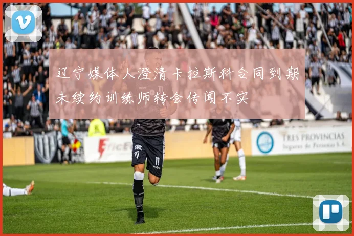辽宁媒体人澄清卡拉斯科合同到期未续约训练师转会传闻不实