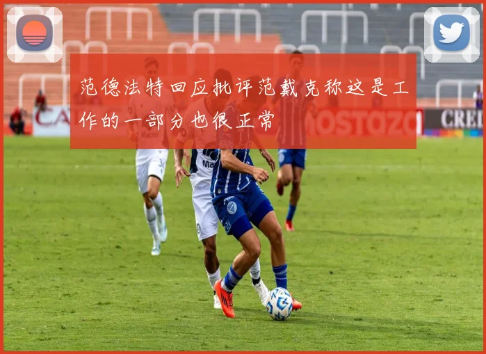 范德法特回应批评范戴克称这是工作的一部分也很正常