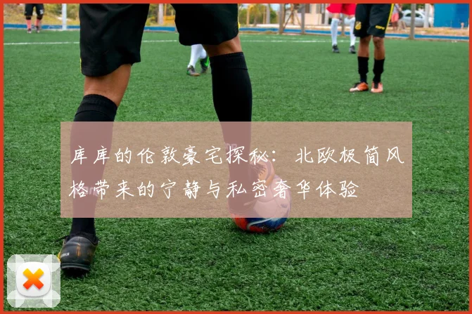 库库的伦敦豪宅探秘：北欧极简风格带来的宁静与私密奢华体验