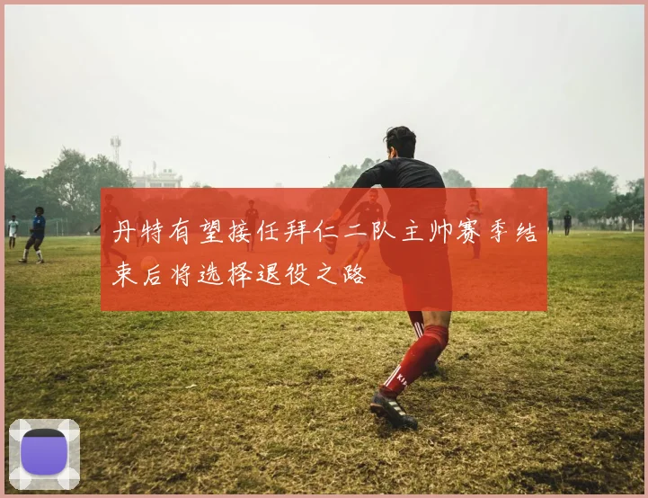 丹特有望接任拜仁二队主帅赛季结束后将选择退役之路