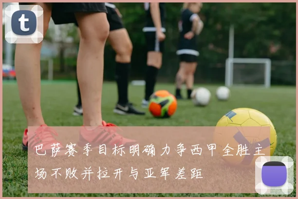 巴萨赛季目标明确力争西甲全胜主场不败并拉开与亚军差距
