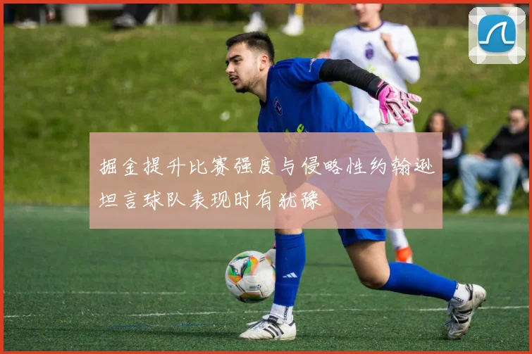 掘金提升比赛强度与侵略性约翰逊坦言球队表现时有犹豫