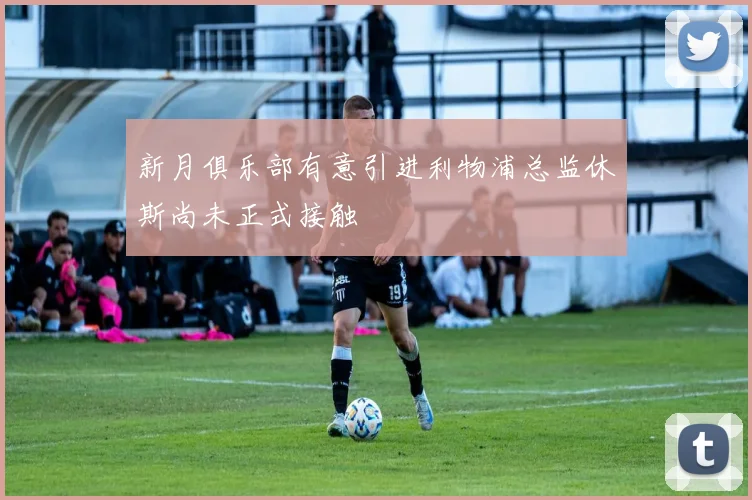 新月俱乐部有意引进利物浦总监休斯尚未正式接触