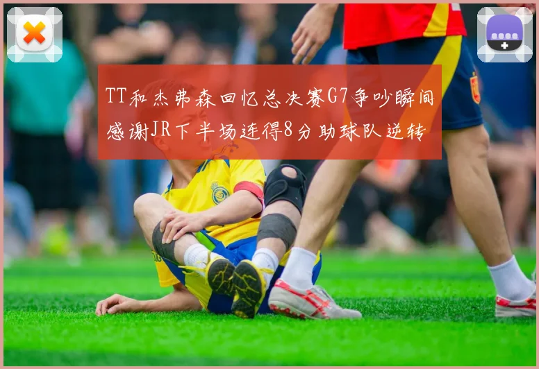TT和杰弗森回忆总决赛G7争吵瞬间感谢JR下半场连得8分助球队逆转