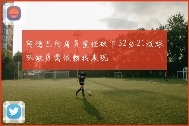 阿德巴约肩负重任砍下32分21板球队缺员需依赖我表现