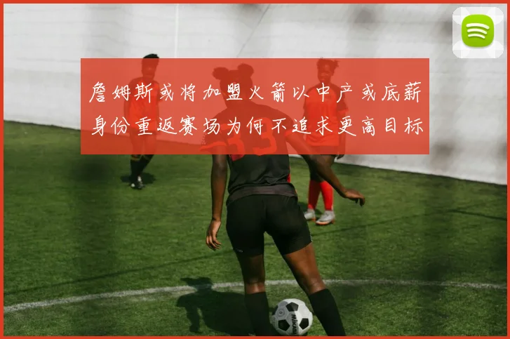 詹姆斯或将加盟火箭以中产或底薪身份重返赛场为何不追求更高目标