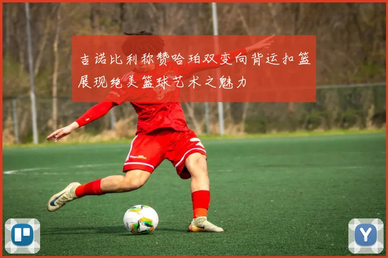 吉诺比利称赞哈珀双变向背运扣篮展现绝美篮球艺术之魅力