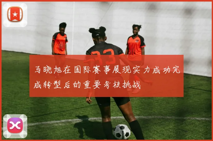 马晓旭在国际赛事展现实力成功完成转型后的重要考核挑战
