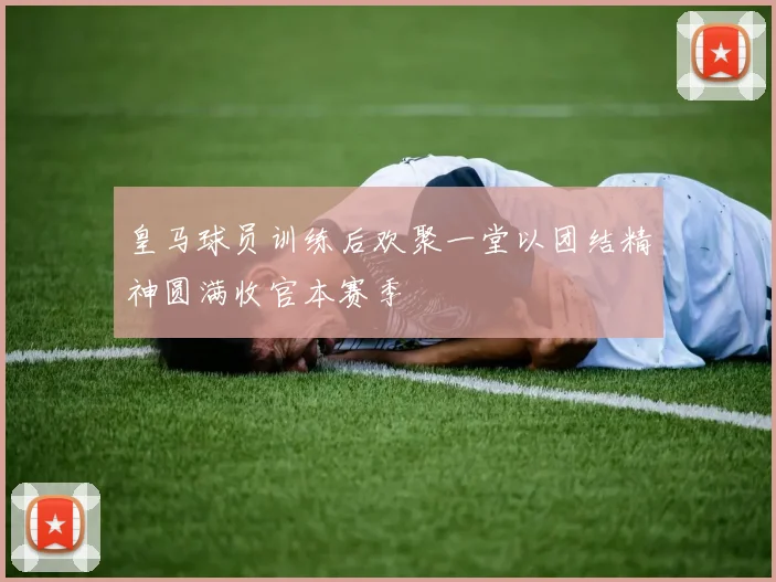 皇马球员训练后欢聚一堂以团结精神圆满收官本赛季