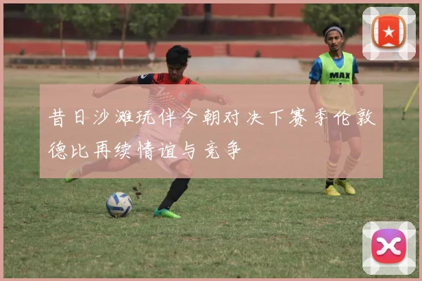 昔日沙滩玩伴今朝对决下赛季伦敦德比再续情谊与竞争