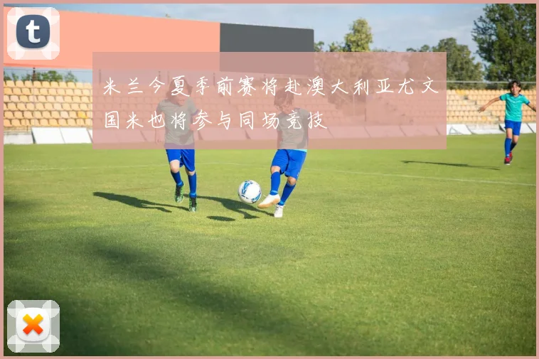 米兰今夏季前赛将赴澳大利亚尤文国米也将参与同场竞技