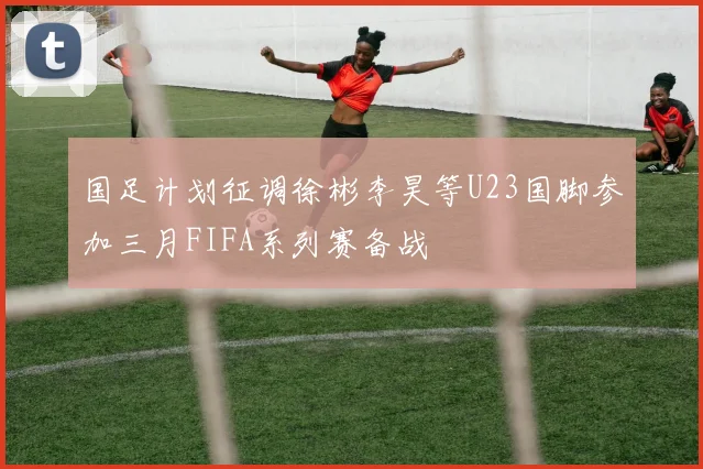 国足计划征调徐彬李昊等U23国脚参加三月FIFA系列赛备战