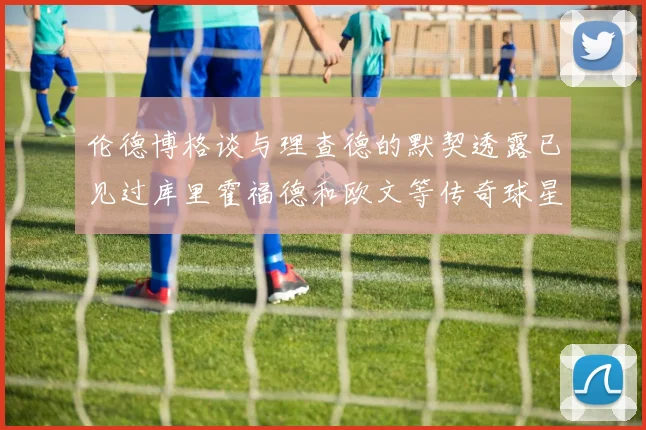 伦德博格谈与理查德的默契透露已见过库里霍福德和欧文等传奇球星